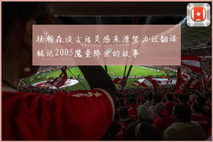 杨瀚森谈古话灵感来源努力让翻译铭记2005魔童降世的故事