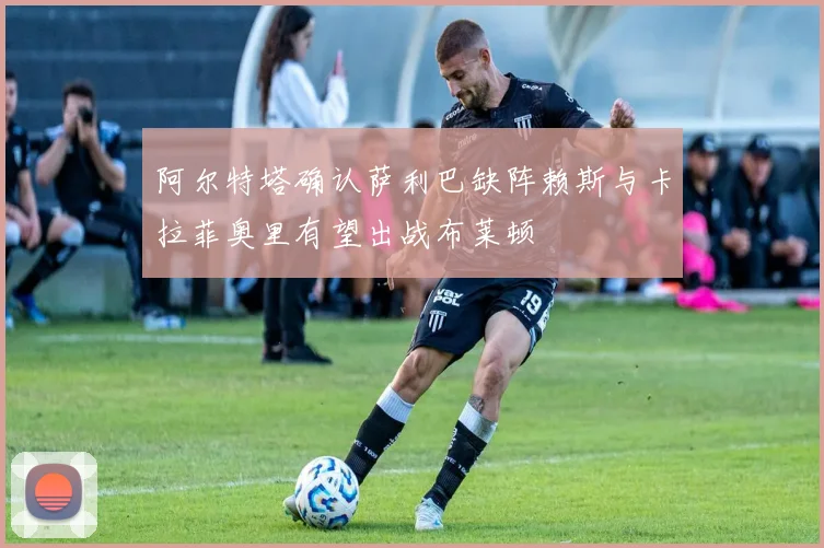 阿尔特塔确认萨利巴缺阵赖斯与卡拉菲奥里有望出战布莱顿