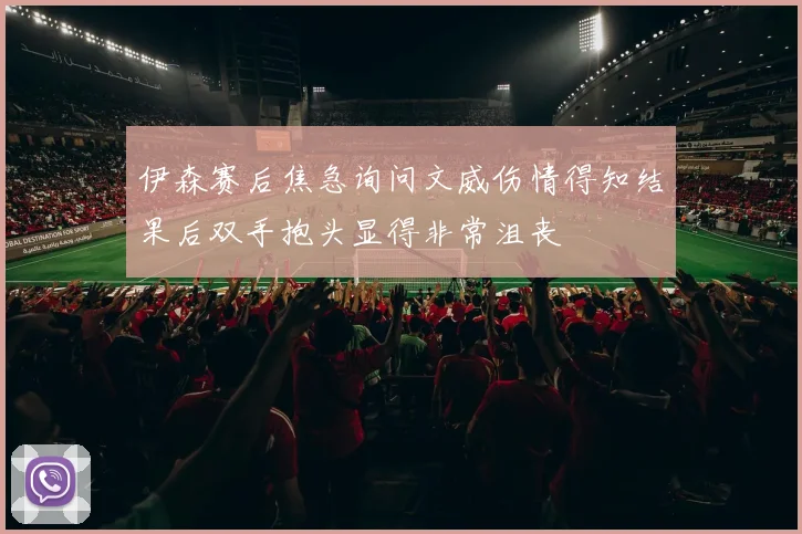 伊森赛后焦急询问文威伤情得知结果后双手抱头显得非常沮丧