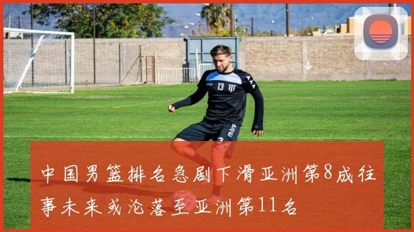中国男篮排名急剧下滑亚洲第8成往事未来或沦落至亚洲第11名