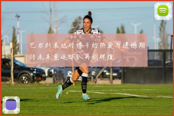 巴尔科表达对博卡的热爱与遗憾期待未来重返球队再创辉煌