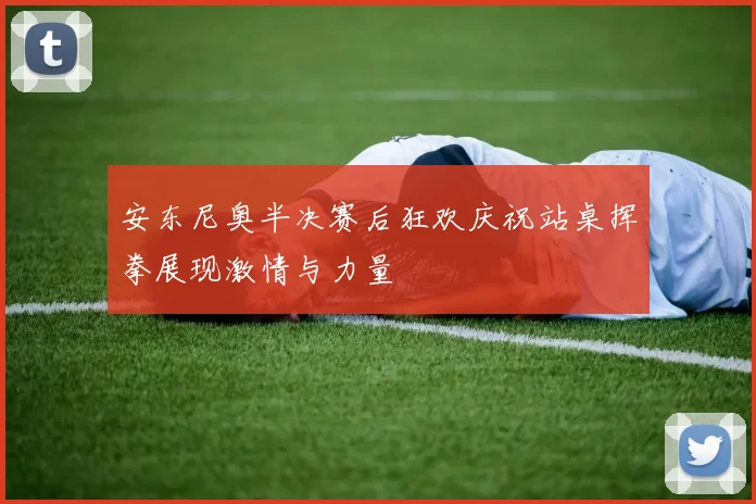 安东尼奥半决赛后狂欢庆祝站桌挥拳展现激情与力量