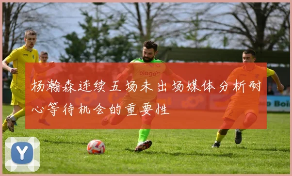 杨瀚森连续五场未出场媒体分析耐心等待机会的重要性