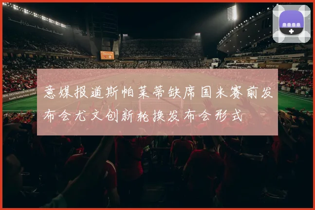 意媒报道斯帕莱蒂缺席国米赛前发布会尤文创新轮换发布会形式