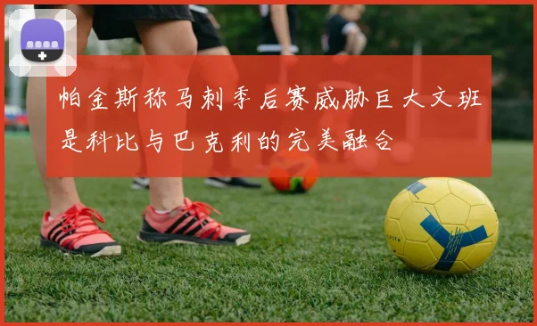 帕金斯称马刺季后赛威胁巨大文班是科比与巴克利的完美融合
