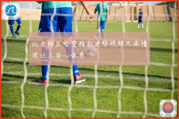 比尔转发哈登精彩进球视频兄弟情深让人安心休养