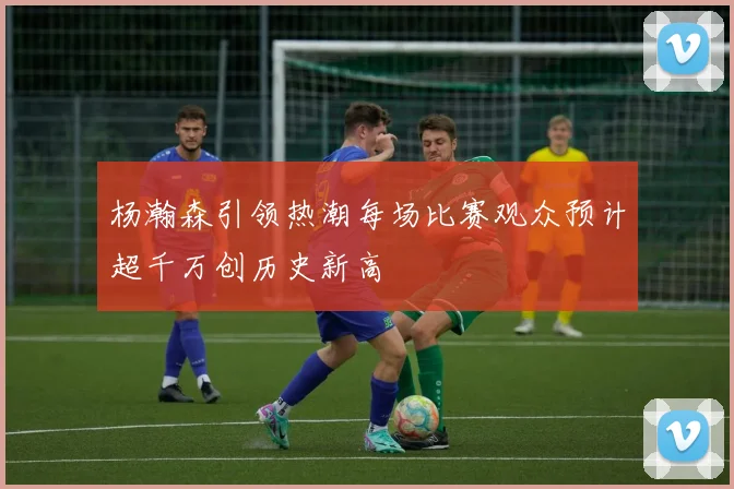 杨瀚森引领热潮每场比赛观众预计超千万创历史新高