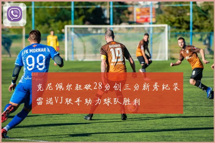 克尼佩尔狂砍28分创三分新秀纪录雷诺VJ联手助力球队胜利