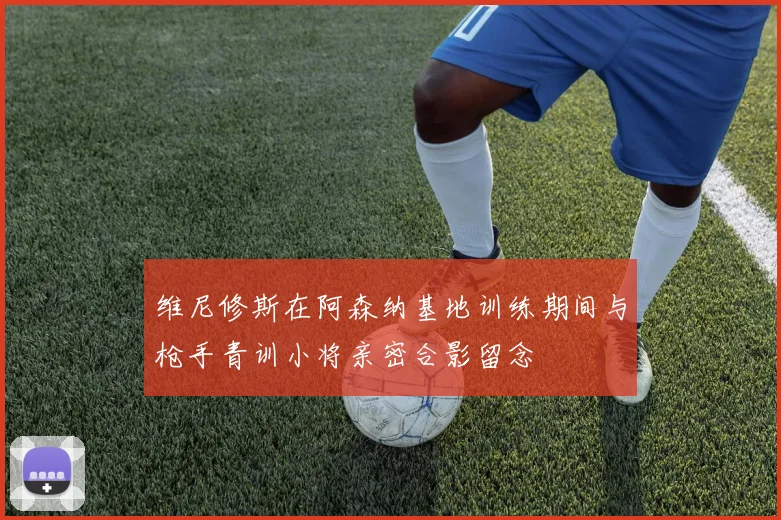 维尼修斯在阿森纳基地训练期间与枪手青训小将亲密合影留念