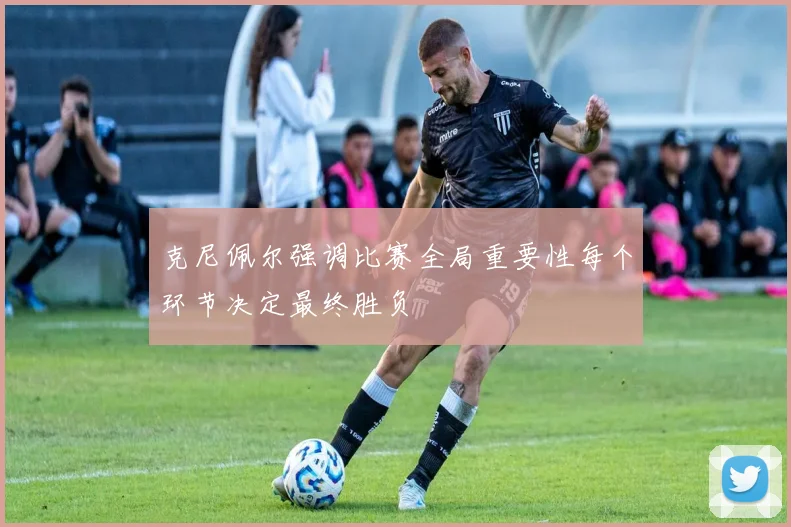 克尼佩尔强调比赛全局重要性每个环节决定最终胜负