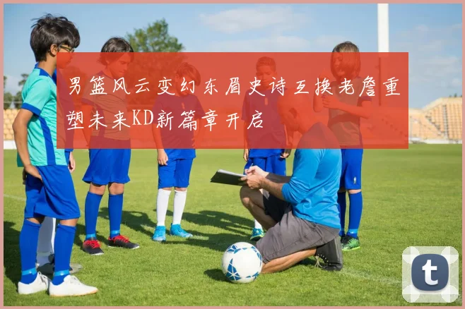 男篮风云变幻东眉史诗互换老詹重塑未来KD新篇章开启