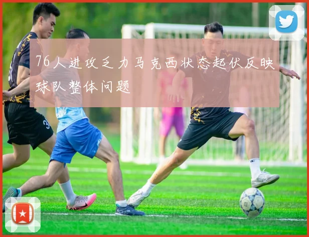 76人进攻乏力马克西状态起伏反映球队整体问题