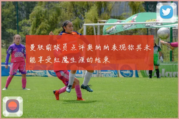 曼联前球员点评奥纳纳表现称其未能享受红魔生涯的结束