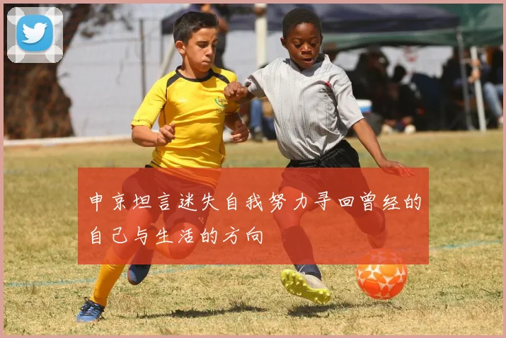 申京坦言迷失自我努力寻回曾经的自己与生活的方向