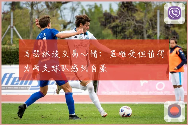 马瑟林谈交易心情：虽难受但值得为两支球队感到自豪