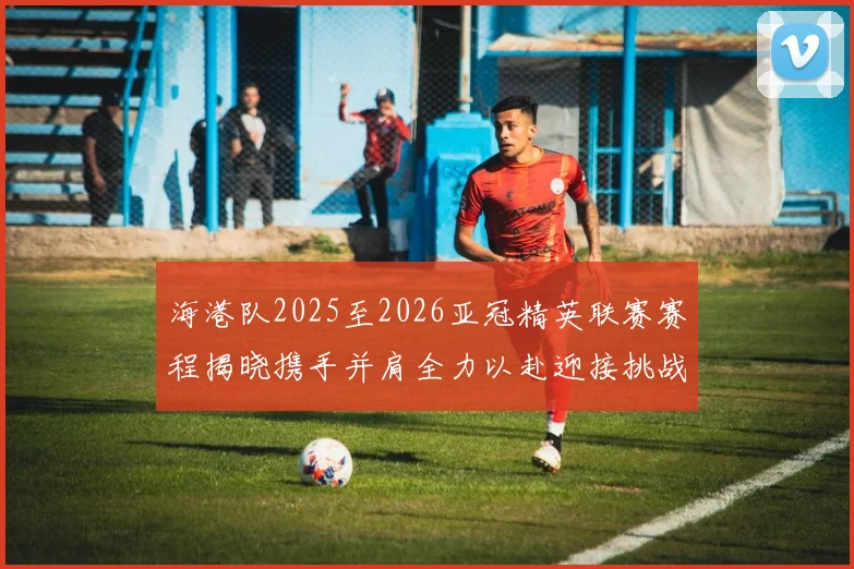 海港队2025至2026亚冠精英联赛赛程揭晓携手并肩全力以赴迎接挑战