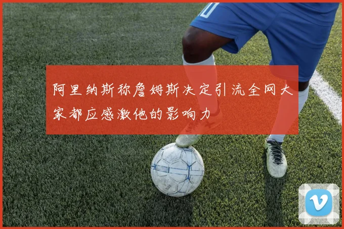 阿里纳斯称詹姆斯决定引流全网大家都应感激他的影响力