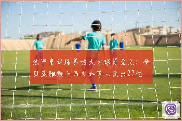法甲青训培养的天才球员盘点：登贝莱雅凯卡马文加等人卖出27亿