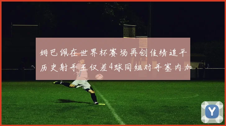 姆巴佩在世界杯赛场再创佳绩追平历史射手王仅差4球同组对手塞内加尔挪威挑战在即