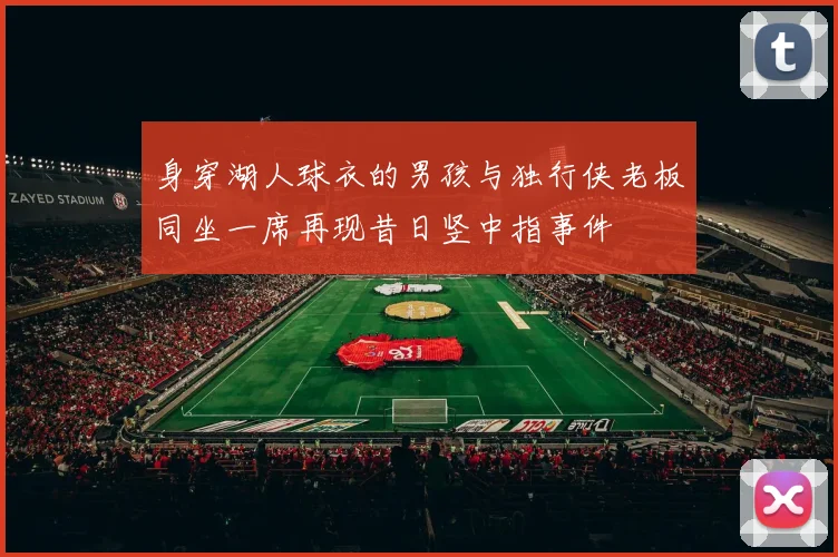 身穿湖人球衣的男孩与独行侠老板同坐一席再现昔日竖中指事件