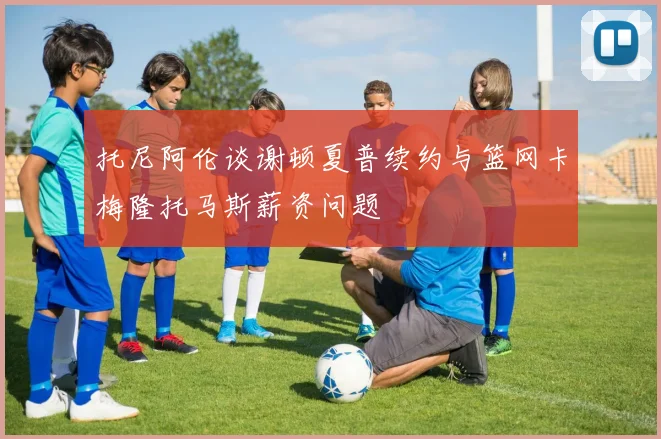 托尼阿伦谈谢顿夏普续约与篮网卡梅隆托马斯薪资问题