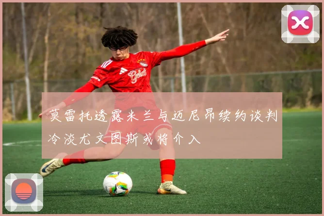 莫雷托透露米兰与迈尼昂续约谈判冷淡尤文图斯或将介入