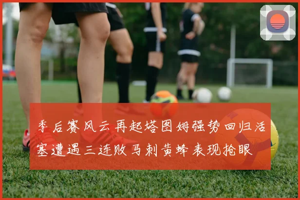 季后赛风云再起塔图姆强势回归活塞遭遇三连败马刺黄蜂表现抢眼