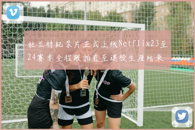杜兰特纪录片正式上线Netflix23至24赛季全程跟拍直至退役生涯结束