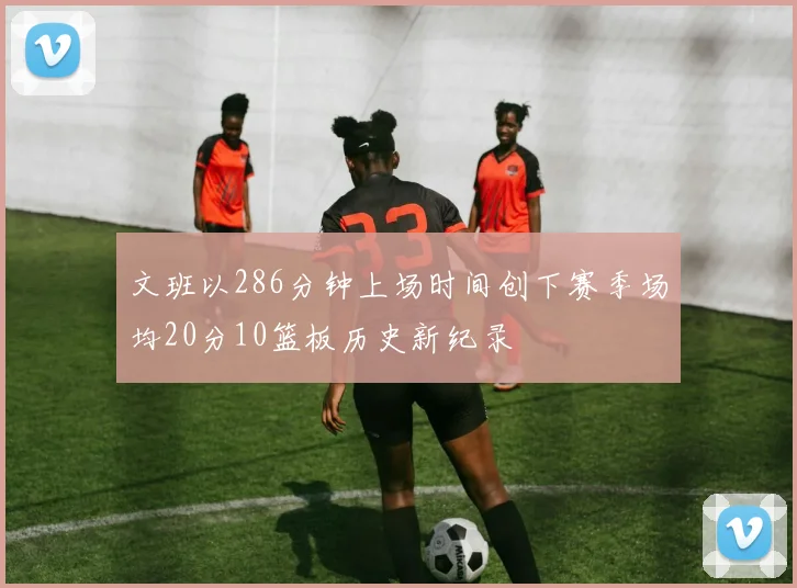 文班以286分钟上场时间创下赛季场均20分10篮板历史新纪录
