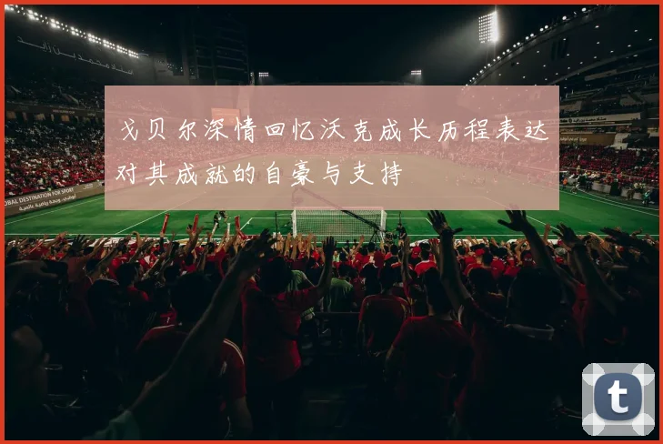 戈贝尔深情回忆沃克成长历程表达对其成就的自豪与支持