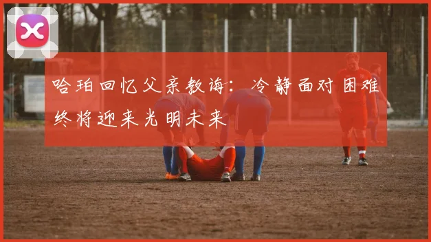 哈珀回忆父亲教诲：冷静面对困难终将迎来光明未来